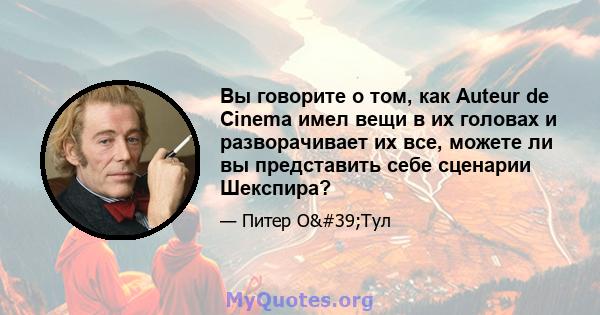 Вы говорите о том, как Auteur de Cinema имел вещи в их головах и разворачивает их все, можете ли вы представить себе сценарии Шекспира?