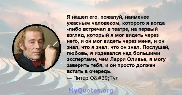 Я нашел его, пожалуй, наименее ужасным человеком, которого я когда -либо встречал в театре, на первый взгляд, который я мог видеть через него, и он мог видеть через меня, и он знал, что я знал, что он знал. Послушай,