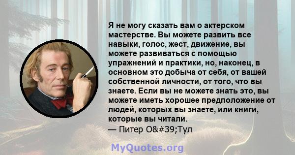 Я не могу сказать вам о актерском мастерстве. Вы можете развить все навыки, голос, жест, движение, вы можете развиваться с помощью упражнений и практики, но, наконец, в основном это добыча от себя, от вашей собственной