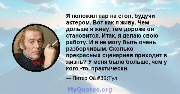 Я положил пар на стол, будучи актером. Вот как я живу. Чем дольше я живу, тем дороже он становится. Итак, я делаю свою работу. И я не могу быть очень разборчивым. Сколько прекрасных сценариев приходит в жизнь? У меня