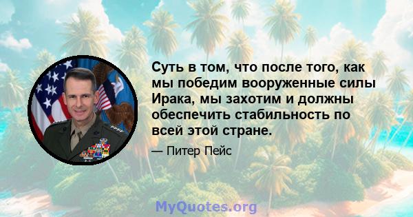 Суть в том, что после того, как мы победим вооруженные силы Ирака, мы захотим и должны обеспечить стабильность по всей этой стране.