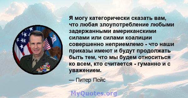 Я могу категорически сказать вам, что любая злоупотребление любыми задержанными американскими силами или силами коалиции совершенно неприемлемо - что наши приказы имеют и будут продолжать быть тем, что мы будем