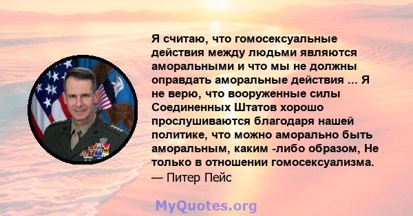 Я считаю, что гомосексуальные действия между людьми являются аморальными и что мы не должны оправдать аморальные действия ... Я не верю, что вооруженные силы Соединенных Штатов хорошо прослушиваются благодаря нашей