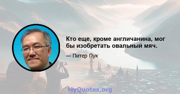 Кто еще, кроме англичанина, мог бы изобретать овальный мяч.