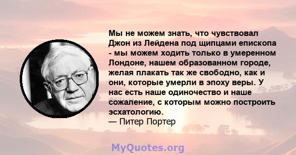 Мы не можем знать, что чувствовал Джон из Лейдена под щипцами епископа - мы можем ходить только в умеренном Лондоне, нашем образованном городе, желая плакать так же свободно, как и они, которые умерли в эпоху веры. У