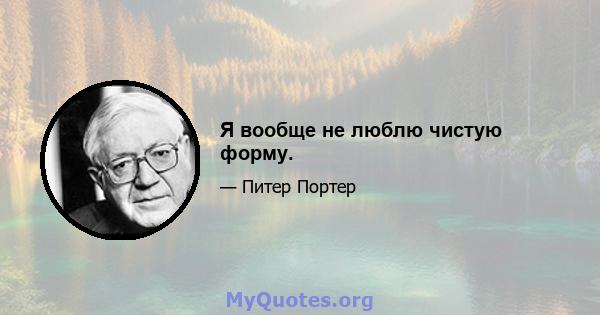 Я вообще не люблю чистую форму.