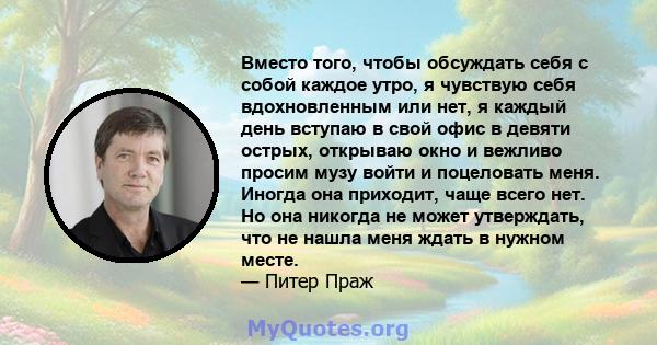 Вместо того, чтобы обсуждать себя с собой каждое утро, я чувствую себя вдохновленным или нет, я каждый день вступаю в свой офис в девяти острых, открываю окно и вежливо просим музу войти и поцеловать меня. Иногда она