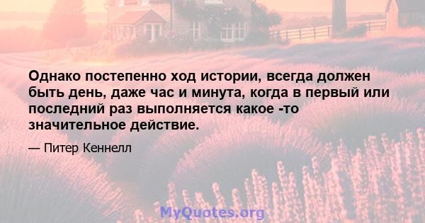 Однако постепенно ход истории, всегда должен быть день, даже час и минута, когда в первый или последний раз выполняется какое -то значительное действие.