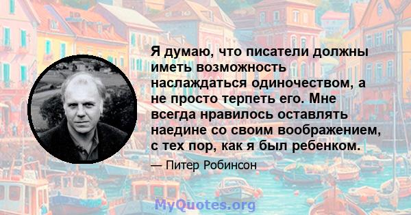 Я думаю, что писатели должны иметь возможность наслаждаться одиночеством, а не просто терпеть его. Мне всегда нравилось оставлять наедине со своим воображением, с тех пор, как я был ребенком.