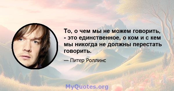 То, о чем мы не можем говорить, - это единственное, о ком и с кем мы никогда не должны перестать говорить.