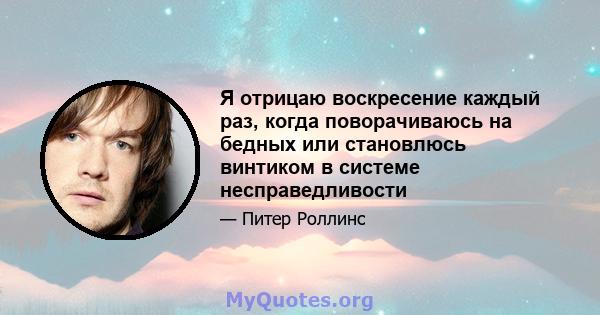 Я отрицаю воскресение каждый раз, когда поворачиваюсь на бедных или становлюсь винтиком в системе несправедливости