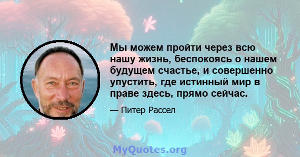 Мы можем пройти через всю нашу жизнь, беспокоясь о нашем будущем счастье, и совершенно упустить, где истинный мир в праве здесь, прямо сейчас.