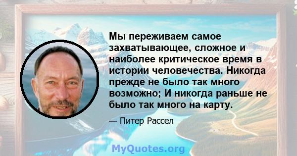 Мы переживаем самое захватывающее, сложное и наиболее критическое время в истории человечества. Никогда прежде не было так много возможно; И никогда раньше не было так много на карту.