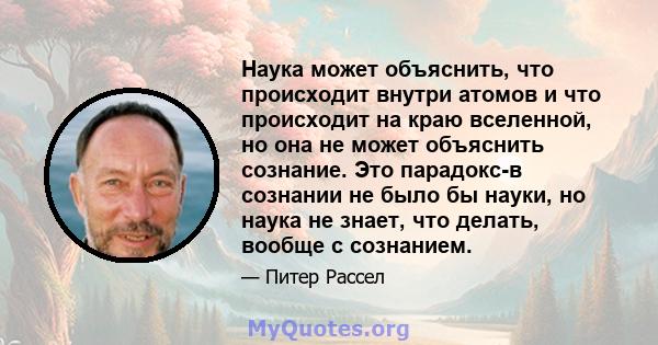 Наука может объяснить, что происходит внутри атомов и что происходит на краю вселенной, но она не может объяснить сознание. Это парадокс-в сознании не было бы науки, но наука не знает, что делать, вообще с сознанием.