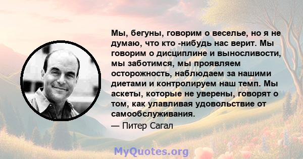 Мы, бегуны, говорим о веселье, но я не думаю, что кто -нибудь нас верит. Мы говорим о дисциплине и выносливости, мы заботимся, мы проявляем осторожность, наблюдаем за нашими диетами и контролируем наш темп. Мы аскеты,