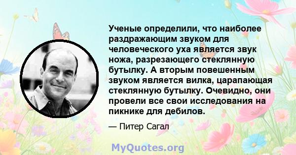 Ученые определили, что наиболее раздражающим звуком для человеческого уха является звук ножа, разрезающего стеклянную бутылку. А вторым повешенным звуком является вилка, царапающая стеклянную бутылку. Очевидно, они