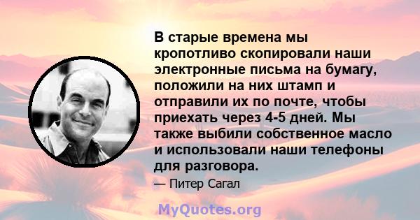 В старые времена мы кропотливо скопировали наши электронные письма на бумагу, положили на них штамп и отправили их по почте, чтобы приехать через 4-5 дней. Мы также выбили собственное масло и использовали наши телефоны