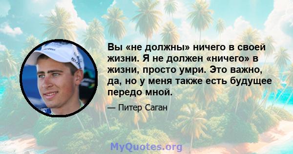 Вы «не должны» ничего в своей жизни. Я не должен «ничего» в жизни, просто умри. Это важно, да, но у меня также есть будущее передо мной.