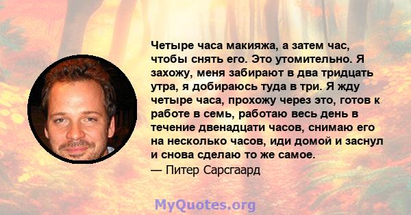 Четыре часа макияжа, а затем час, чтобы снять его. Это утомительно. Я захожу, меня забирают в два тридцать утра, я добираюсь туда в три. Я жду четыре часа, прохожу через это, готов к работе в семь, работаю весь день в