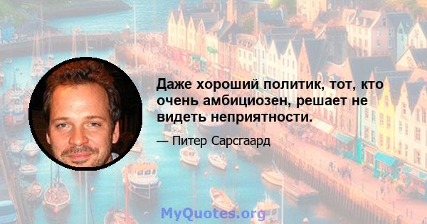 Даже хороший политик, тот, кто очень амбициозен, решает не видеть неприятности.