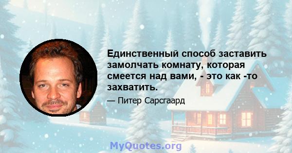 Единственный способ заставить замолчать комнату, которая смеется над вами, - это как -то захватить.