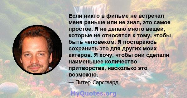 Если никто в фильме не встречал меня раньше или не знал, это самое простое. Я не делаю много вещей, которые не относятся к тому, чтобы быть человеком. Я постараюсь сохранить это для других моих актеров. Я хочу, чтобы