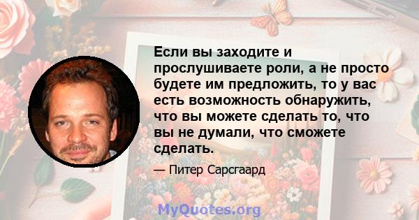 Если вы заходите и прослушиваете роли, а не просто будете им предложить, то у вас есть возможность обнаружить, что вы можете сделать то, что вы не думали, что сможете сделать.