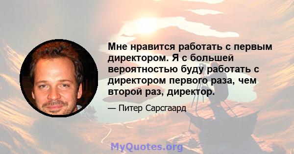 Мне нравится работать с первым директором. Я с большей вероятностью буду работать с директором первого раза, чем второй раз, директор.