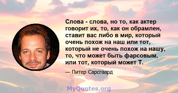 Слова - слова, но то, как актер говорит их, то, как он обрамлен, ставит вас либо в мир, который очень похож на наш или тот, который не очень похож на нашу, то, что может быть фарсовым, или тот, который может T.