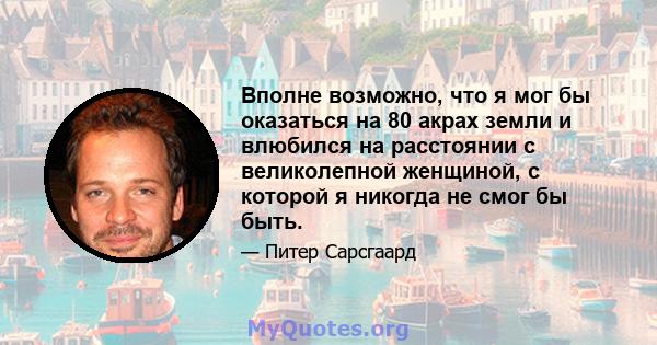 Вполне возможно, что я мог бы оказаться на 80 акрах земли и влюбился на расстоянии с великолепной женщиной, с которой я никогда не смог бы быть.