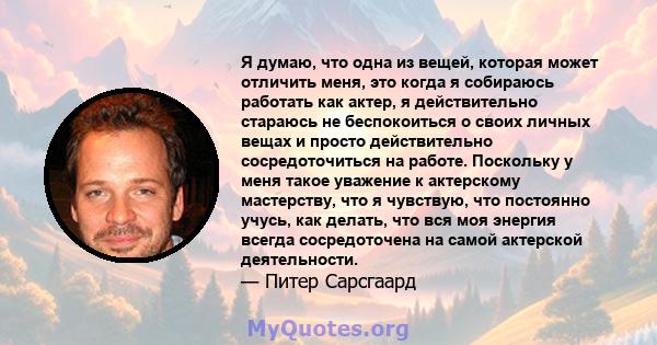 Я думаю, что одна из вещей, которая может отличить меня, это когда я собираюсь работать как актер, я действительно стараюсь не беспокоиться о своих личных вещах и просто действительно сосредоточиться на работе.