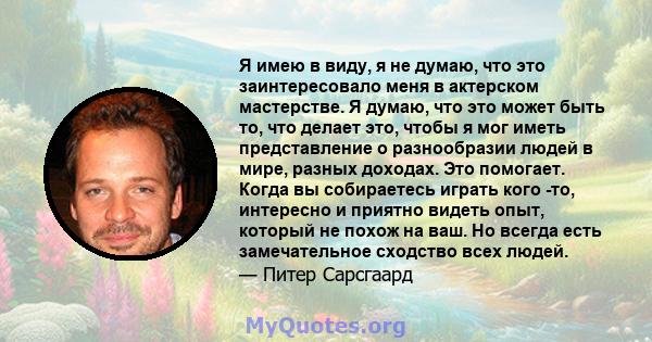 Я имею в виду, я не думаю, что это заинтересовало меня в актерском мастерстве. Я думаю, что это может быть то, что делает это, чтобы я мог иметь представление о разнообразии людей в мире, разных доходах. Это помогает.