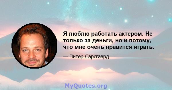 Я люблю работать актером. Не только за деньги, но и потому, что мне очень нравится играть.