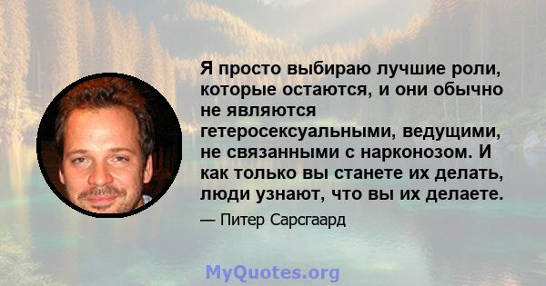 Я просто выбираю лучшие роли, которые остаются, и они обычно не являются гетеросексуальными, ведущими, не связанными с нарконозом. И как только вы станете их делать, люди узнают, что вы их делаете.