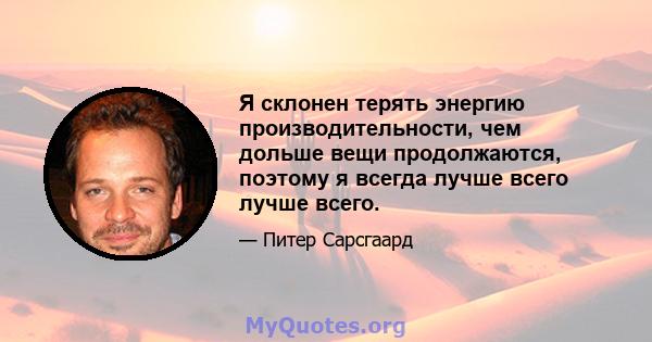 Я склонен терять энергию производительности, чем дольше вещи продолжаются, поэтому я всегда лучше всего лучше всего.