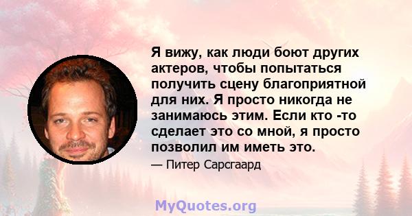 Я вижу, как люди боют других актеров, чтобы попытаться получить сцену благоприятной для них. Я просто никогда не занимаюсь этим. Если кто -то сделает это со мной, я просто позволил им иметь это.