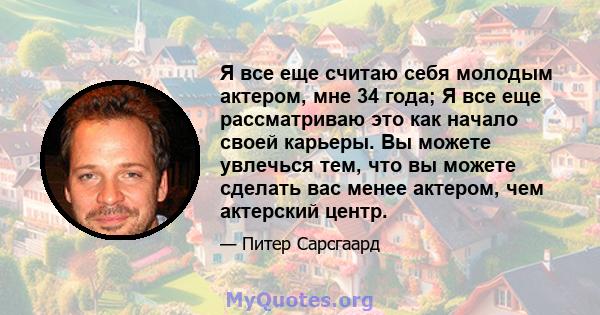 Я все еще считаю себя молодым актером, мне 34 года; Я все еще рассматриваю это как начало своей карьеры. Вы можете увлечься тем, что вы можете сделать вас менее актером, чем актерский центр.