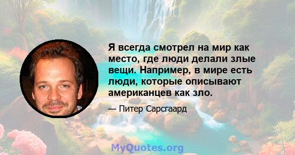 Я всегда смотрел на мир как место, где люди делали злые вещи. Например, в мире есть люди, которые описывают американцев как зло.