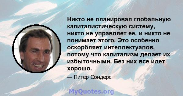 Никто не планировал глобальную капиталистическую систему, никто не управляет ее, и никто не понимает этого. Это особенно оскорбляет интеллектуалов, потому что капитализм делает их избыточными. Без них все идет хорошо.