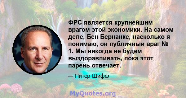 ФРС является крупнейшим врагом этой экономики. На самом деле, Бен Бернанке, насколько я понимаю, он публичный враг № 1. Мы никогда не будем выздоравливать, пока этот парень отвечает.