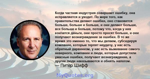 Когда частная индустрия совершает ошибку, она исправляется и уходит. По мере того, как правительства делают ошибки, оно становится больше, больше и больше, и они делают больше, все больше и больше, потому что, когда у