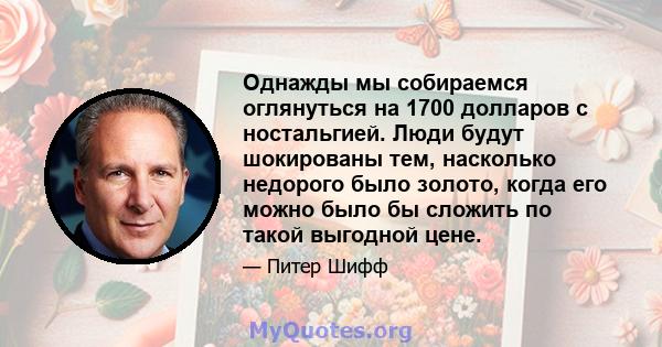 Однажды мы собираемся оглянуться на 1700 долларов с ностальгией. Люди будут шокированы тем, насколько недорого было золото, когда его можно было бы сложить по такой выгодной цене.