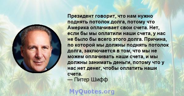 Президент говорит, что нам нужно поднять потолок долга, потому что Америка оплачивает свои счета. Нет, если бы мы оплатили наши счета, у нас не было бы всего этого долга. Причина, по которой мы должны поднять потолок