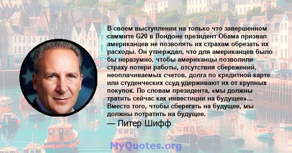 В своем выступлении на только что завершенном саммите G20 в Лондоне президент Обама призвал американцев не позволять их страхам обрезать их расходы. Он утверждал, что для американцев было бы неразумно, чтобы американцы