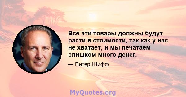 Все эти товары должны будут расти в стоимости, так как у нас не хватает, и мы печатаем слишком много денег.