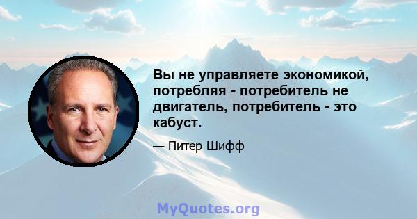 Вы не управляете экономикой, потребляя - потребитель не двигатель, потребитель - это кабуст.