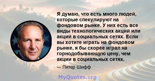 Я думаю, что есть много людей, которые спекулируют на фондовом рынке. У них есть все виды технологических акций или акций в социальных сетях. Если вы хотите играть на фондовом рынке, я бы скорее играл на горнодобывающую 