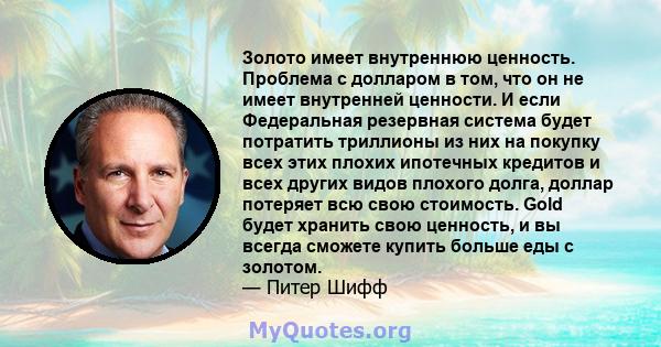 Золото имеет внутреннюю ценность. Проблема с долларом в том, что он не имеет внутренней ценности. И если Федеральная резервная система будет потратить триллионы из них на покупку всех этих плохих ипотечных кредитов и