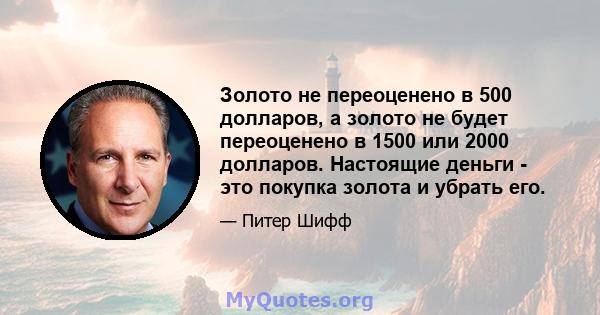 Золото не переоценено в 500 долларов, а золото не будет переоценено в 1500 или 2000 долларов. Настоящие деньги - это покупка золота и убрать его.