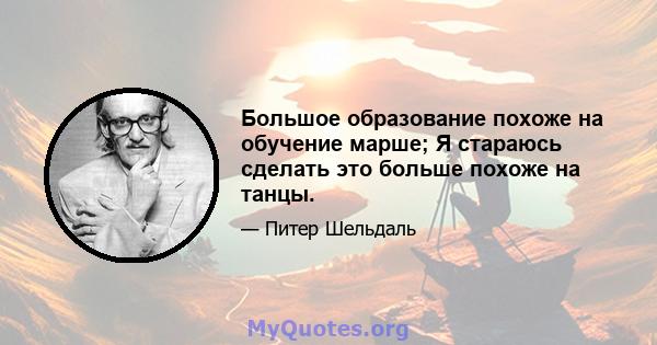 Большое образование похоже на обучение марше; Я стараюсь сделать это больше похоже на танцы.